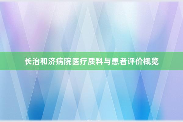 长治和济病院医疗质料与患者评价概览